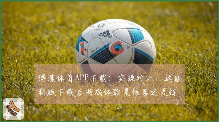 博澳体育APP下载：实操对比，这款新版下载后游戏体验是惊喜还是惊吓？
